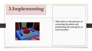 3.Implementing
• This refers to the process of
executing the plans and
performing the task given to
each member.
 