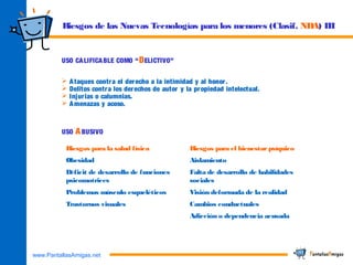 www.PantallasAmigas.net
USO CALIFICABLE COMO “DELICTIVO”
 Ataques contra el derecho a la intimidad y al honor.
 Delitos contra los derechos de autor y la propiedad intelectual.
 Injurias o calumnias.
 Amenazas y acoso.
USO ABUSIVO
Riesgos para la salud física Riesgos para el bienestar psíquico
Obesidad Aislamiento
Déficit de desarrollo de funciones
psicomotrices
Falta de desarrollo de habilidades
sociales
Problemas músculo esqueléticos Visión deformada de la realidad
Trastornos visuales Cambios conductuales
Adicción o dependencia acusada
Riesgos de las Nuevas Tecnologías para los menores (Clasif. NDA) III
 