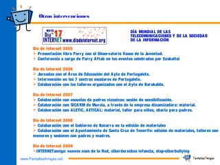 www.PantallasAmigas.net
Otras intervenciones
Día de Internet 2005
 Presentación libro Parry con el Observatorio Vasco de la Juventud.
 Conferencia a cargo de Parry Aftab en los eventos celebrados por Euskaltel
Día de Internet 2006
 Jornadas con el Área de Educación del Ayto de Portugalete.
 Intervención en los 7 centros escolares de Portugalete.
 Colaboración con los talleres organizados con el Ayto de Barakaldo.
Día de Internet 2007
 Colaboración con escuelas de padres vizcaínas: sesión de sensibilización.
 Colaboración con SICARM de Murcia, a través de la empresa dinamizadora: material.
 Colaboración con ALETIC, AETICAL: material, taller para niños, charla para padres.
Día de Internet 2008
 Colaboración con el Gobierno de Navarra en la edición de materiales
 Colaboración con el Ayuntamiento de Santa Cruz de Tenerife: edición de materiales, talleres con
menores y sesiones con padres y madres.
Día de Internet 2009
INTERNETamiga: nuevos usos de la Red, ciberderechos infancia, stop-ciberbullying
DÍA MUNDIAL DE LAS
TELECOMUNICACIONES Y DE LA SOCIEDAD
DE LA INFORMACIÓN
 
