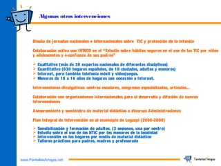 www.PantallasAmigas.net
Algunas otras intervenciones
Diseño de jornadas nacionales e internacionales sobre TIC y protección de la infancia
Colaboración activa con INTECO en el “Estudio sobre hábitos seguros en el uso de las TIC por niños
y adolescentes y e-confianza de sus padres”
 Cualitativo (más de 30 expertos nacionales de diferentes disciplinas)
 Cuantitativo (630 hogares españoles, de 10 ciudades, adultos y menores)
 Internet, pero también telefonía móvil y videojuegos.
 Menores de 10 a 16 años de hogares con conexión a Internet.
Intervenciones divulgativas: centros escolares, congresos especializadas, artículos...
Colaboración con organizaciones internacionales para el desarrollo y difusión de nuevas
intervenciones
Asesoramiento y suministro de material didáctico a diversas Administraciones
Plan Integral de Intervención en el municipio de Legazpi (2006-2008)
 Sensibilización y formación de adultos. (3 sesiones, una por centro)
 Estudio sobre el uso de las NTIC por los menores de la localidad
 Intervención en los hogares por medio de material didáctico
 Talleres prácticos para padres, madres y profesorado
 