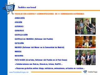 www.PantallasAmigas.net
Ámbito nacional
TRABAJO CON AGENTES Y ADMINISTRACIONES EN 11 COMUNIDADES AUTÓNOMAS
ANDALUCÍA
ARAGÓN
ASTURIAS
CANARIAS
CASTILLA-LEÓN
CASTILLA-LA MANCHA (Defensor del Pueblo)
CATALUÑA
MADRID (Defensor del Menor en la Comunidad de Madrid)
MURCIA
NAVARRA
PAÍS VASCO (Ararteko, Defensor del Pueblo en el País Vasco)
+ Colaboraciones con Red.es, Chaval.es, Inteco, RedTIC…
+ Recursos gratuitos online: blogs, noticieros, animaciones, artículos en revistas…
 