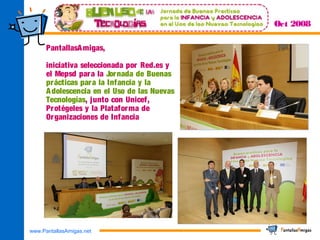 www.PantallasAmigas.net
Oct 2008
PantallasAmigas,
iniciativa seleccionada por Red.es y
el Mepsd para la Jornada de Buenas
prácticas para la Infancia y la
Adolescencia en el Uso de las Nuevas
Tecnologías, junto con Unicef,
Protégeles y la Plataforma de
Organizaciones de Infancia
 
