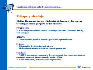 www.PantallasAmigas.net
Una forma diferenciada de aproximación …
Enfoque y abordaje
Misión: Porun uso Seguro y Saludable de Internet y las nuevas
tecnologías online porparte de los menores
PANTALLAS:
 Con independencia del canal o tecnología (Internet, Telefonía Móvil y
Videojuegos)
AMIGAS:
 Aproximación positiva, amable, que ofrece oportunidades
Seguro:
 Eliminación de situaciones de riesgo
 Reducción de consecuencias en caso de producirse
Saludable:
 SALUDno como mera ausencia de enfermedad, sino como un estado de
completo bienestar físico, mental y social (OMS)
 Salud individual y colectiva (uso responsable)
 