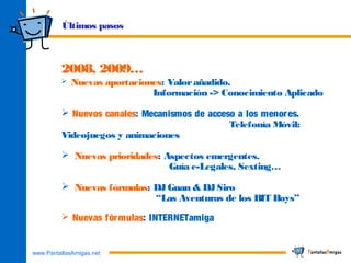 www.PantallasAmigas.net
2008, 2009…
 Nuevas aportaciones: Valorañadido.
Información -> Conocimiento Aplicado
 Nuevos canales: Mecanismos de acceso a los menores.
Telefonía Móvil:
Videojuegos y animaciones
 Nuevas prioridades: Aspectos emergentes.
Guía e-Legales, Sexting…
 Nuevas fórmulas: DJGuan & DJSiro
“Las Aventuras de los BIT Boys”
 Nuevas fórmulas: INTERNETamiga
Últimos pasos
 