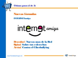 www.PantallasAmigas.net
Nuevas fórmulas
INTERNETamiga
Últimos pasos (5 de 5)
Descubre! Nuevos usos de la Red
Opina! Sobre tus e-derechos
Actúa! Contra el Ciberbullying
 