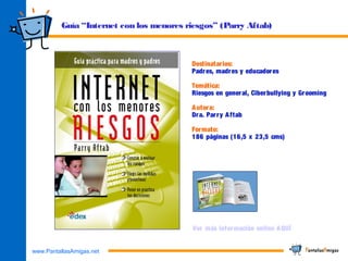 www.PantallasAmigas.net
Guía “Internet con los menores riesgos” (Parry Aftab)
Destinatarios:
Padres, madres y educadores
Temática:
Riesgos en general, Ciberbullying y Grooming
Autora:
Dra. Parry Aftab
Formato:
186 páginas (16,5 x 23,5 cms)
Ver más información online AQUÍ
 