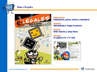 www.PantallasAmigas.net
Guía e-Legales
Destinatarios:
Adolescentes, padres, madres y educadores
Temática:
Ciberbullying y riesgos en general
Autores:
Ofelia Tejerina y Jorge Flores
Formato:
32 páginas (15 x 21 cms)
 