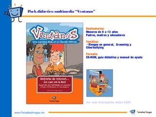 www.PantallasAmigas.net
Packdidáctico multimedia “Ventanas”
Destinatarios:
Menores de 8 a 12 años
Padres, madres y educadores
Temática:
Riesgos en general, Grooming y
Ciberbullying
Formato:
CD-ROM, guía didáctica y manual de ayuda
Ver más información online AQUÍ
 