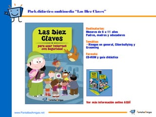 www.PantallasAmigas.net
Packdidáctico multimedia “Las Diez Claves”
Destinatarios:
Menores de 6 a 11 años
Padres, madres y educadores
Temática:
Riesgos en general, Ciberbullying y
Grooming
Formato:
CD-ROM y guía didáctica
Ver más información online AQUÍ
 