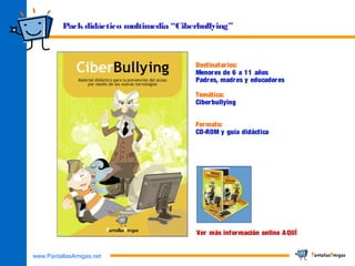 www.PantallasAmigas.net
Packdidáctico multimedia “Ciberbullying”
Destinatarios:
Menores de 6 a 11 años
Padres, madres y educadores
Temática:
Ciberbullying
Formato:
CD-ROM y guía didáctica
Ver más información online AQUÍ
 