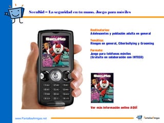 www.PantallasAmigas.net
SecuKid – La seguridad en tu mano. Juego para móviles
Destinatarios:
Adolescentes y población adulta en general
Temática:
Riesgos en general, Ciberbullying y Grooming
Formato:
Juego para teléfonos móviles
(Gratuito en colaboración con INTECO)
Ver más información online AQUÍ
 