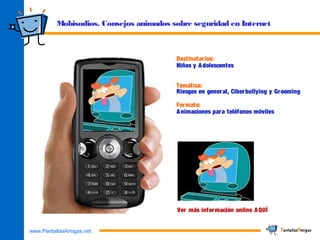 www.PantallasAmigas.net
Mobisodios. Consejos animados sobre seguridad en Internet
Destinatarios:
Niños y Adolescentes
Temática:
Riesgos en general, Ciberbullying y Grooming
Formato:
Animaciones para teléfonos móviles
Ver más información online AQUÍ
 