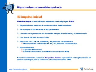 www.PantallasAmigas.net
Origen con base en una sólida experiencia
El impulso inicial
PantallasAmigas es una iniciativa impulsada en su origen por EDEX
 Organización no lucrativa de acción social de ámbito nacional
 En su origen, ED-Educación, EX-Experimental.
 Centrada en la promoción del desarrollo integral de la infancia y la adolescencia.
 Con más de 30 años de trayectoria.
 Proyectos en 15 CCAA españolas y 10 países de Latinoamérica
 Históricamente en todas las CCAA y 15 países de Latinoamérica.
 Reconocimientos
 2 premios Reina Sofía.
 Entidad colaboradora de la OPS (convenio hasta 2010)
Con el asesoramiento técnico de Integral de Medios, especialistas en la aplicación de las
nuevas tecnologías para la formación y la educación desde 1996.
 