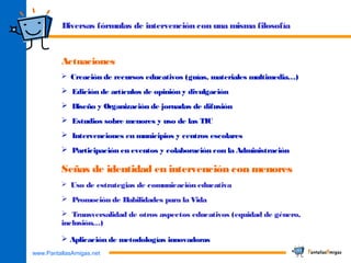 www.PantallasAmigas.net
Diversas fórmulas de intervención con una misma filosofía
Actuaciones
 Creación de recursos educativos (guías, materiales multimedia…)
 Edición de artículos de opinión y divulgación
 Diseño y Organización de jornadas de difusión
 Estudios sobre menores y uso de las TIC
 Intervenciones en municipios y centros escolares
 Participación en eventos y colaboración con la Administración
Señas de identidad en intervención con menores
 Uso de estrategias de comunicación educativa
 Promoción de Habilidades para la Vida
 Transversalidad de otros aspectos educativos (equidad de género,
inclusión…)
 Aplicación de metodologías innovadoras
 