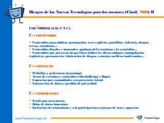 www.PantallasAmigas.net
USO NORMAL (LAS 3 “Cs”)
C-> CONTENIDOS
 Contenidos para adultos: pornografía, sexo explícito, parafilias, violencia, drogas,
sectas, satanismo,...
 Contenidos ilegales e inmorales: apología del terrorismo y la xenofobia,...
 Contenidos que provocan riesgo físico indirecto: dietas milagro, manipulación
explosivos, pro-anorexia, fabricación de drogas, consejos médicos inadecuados...
C-> CONTACTO
 Pedófilos y pederastas (grooming)
 Acoso de extraños y conocidos (ciberbullying) y Rapto
 Captación porcomunidades con presencia virtual
 Sustracción de datos y pérdida de privacidad
C-> COMERCIALES
 Estafa pormercancías.
 Robo de datos bancarios.
 Incitación al consumismo y a la participación en juegos de azary apuestas.
Riesgos de las Nuevas Tecnologías para los menores (Clasif. NDA) II
 
