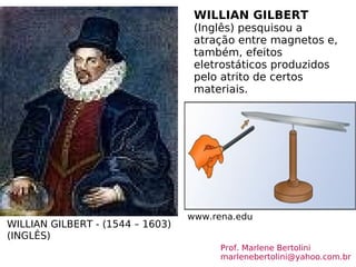 WILLIAN GILBERT - (1544 – 1603)  (INGLÊS) WILLIAN GILBERT  (Inglês)  pesquisou a atração entre magnetos e, também, efeitos eletrostáticos produzidos pelo atrito de certos materiais. www.rena.edu Prof. Marlene Bertolini  [email_address] 