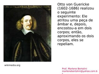 Otto von Guericke (1602-1686) realizou o seguinte experimento: Ele atritou uma peça de âmbar e, depois, encostou-a em dois corpos; então, aproximando os dois corpos, eles se repeliam. wikimedia.org Prof. Marlene Bertolini  [email_address] 