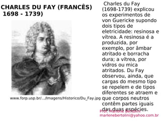 CHARLES DU FAY (FRANCÊS)  1698 - 1739) www.forp.usp.br/.../Imagens/Historico/Du_Fay.jpg Charles du Fay (1698-1739) explicou os experimentos de von Guericke supondo dois tipos de eletricidade: resinosa e vítrea. A resinosa é a produzida, por exemplo, por âmbar atritado e borracha dura; a vítrea, por vidros ou mica atritados. Du Fay observou, ainda, que cargas do mesmo tipo se repelem e de tipos diferentes se atraem e que corpos neutros contêm partes iguais das duas espécies. Prof. Marlene Bertolini  [email_address] 