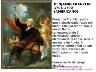 BENJAMIN FRANKLIN 1706-1790 (AMERICANO) www.thechemistrynerd.com/benfranklin/Benjamin.. Benjamin Franklin supôs que a eletricidade fosse um fluido. Em sua teoria, havia um só fluido, correspondendo à eletricidade vítrea; a eletricidade resinosa seria a ausência de fluido. A corrente elétrica flui de um corpo com excesso de fluido para um sem esse fluido. Conservação da carga elétrica.  Prof. Marlene Bertolini  [email_address] 