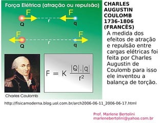 CHARLES AUGUSTIN COULOMB  1736-1806  (FRANCÊS) http://fisicamoderna.blog.uol.com.br/arch2006-06-11_2006-06-17.html A medida dos efeitos de atração e repulsão entre cargas elétricas foi feita por Charles Augustin de Coulomb para isso  ele inventou a balança de torção. Prof. Marlene Bertolini  [email_address] 