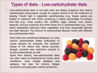 Low-carbohydrate diets or low-carb diets are dietary programs that restrict carbohydrate consumption usually for weight control or for the treatment of obesity. Foods high in digestible carbohydrates (e.g. bread, pasta) are limited or replaced with foods containing a higher percentage of proteins and fats (e.g., meat, poultry, fish, shellfish, eggs, cheese, nuts, seeds, peanuts, and soy products) and other foods low in carbohydrates (e.g., most salad vegetables) although other vegetables and fruits (especially berries) are often allowed. The amount of carbohydrate allowed varies with different low-carbohydrate diets. Such diets are sometimes ketogenic (i.e. they restrict carbohydrate intake sufficiently to cause ketosis) for example, the induction phase of the Atkins diet. Some sources, though, consider less restrictive variants to be low-carbohydrate as well. Apart from obesity, low-carbohydrate diets are often used as treatments for some other conditions, most notably diabetes and epilepsy, but also for chronic fatigue syndrome and polycystic ovarian syndrome. 
