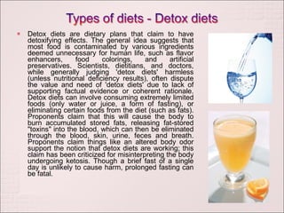 Detox diets are dietary plans that claim to have detoxifying effects. The general idea suggests that most food is contaminated by various ingredients deemed unnecessary for human life, such as flavor enhancers, food colorings, and artificial preservatives. Scientists, dietitians, and doctors, while generally judging 'detox diets' harmless (unless nutritional deficiency results), often dispute the value and need of 'detox diets' due to lack of supporting factual evidence or coherent rationale. Detox diets can involve consuming extremely limited foods (only water or juice, a form of fasting), or eliminating certain foods from the diet (such as fats). Proponents claim that this will cause the body to burn accumulated stored fats, releasing fat-stored "toxins" into the blood, which can then be eliminated through the blood, skin, urine, feces and breath. Proponents claim things like an altered body odor support the notion that detox diets are working; this claim has been criticized for misinterpreting the body undergoing ketosis. Though a brief fast of a single day is unlikely to cause harm, prolonged fasting can be fatal. 