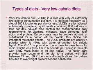 Very low calorie diet (VLCD) is a diet with very or extremely low calorie consumption per day. It is defined medically as a diet of 800 kilocalories per day or less. VLCDs are formulated, nutritionally complete, liquid meals containing 800 calories or less per day. VLCDs also contain the recommended daily requirements for vitamins, minerals, trace elements, fatty acids and protein. Carbohydrate may be entirely absent, or substituted for a portion of the protein; this choice has important metabolic effects. The VLCD products are usually a powder which is mixed with water or another low calorie liquid. The VLCD is prescribed on a case to case basis for rapid weight loss (about 3 to 5 pounds per week) in patients with Body Mass Index of 30 and above. The health care provider can recommend the diet to a patient with BMI between 27 and 30 if the medical complications the patient has due to overweight present serious health risk. 