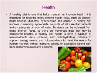 A healthy diet is one that helps maintain or improve health. It is important for lowering many chronic health risks, such as obesity, heart disease, diabetes, hypertension and cancer. A healthy diet involves consuming appropriate amounts of all essential nutrients and an adequate amount of water. Nutrients can be obtained from many different foods, so there are numerous diets that may be considered healthy. A healthy diet needs to have a balance of macronutrients (fats, proteins, and carbohydrates), calories to support energy needs, and micronutrients to meet the needs for human nutrition without inducing toxicity or excessive weight gain from consuming excessive amounts. 