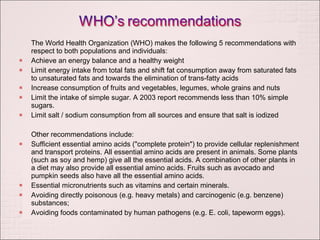 The World Health Organization (WHO) makes the following 5 recommendations with respect to both populations and individuals: Achieve an energy balance and a healthy weight Limit energy intake from total fats and shift fat consumption away from saturated fats to unsaturated fats and towards the elimination of trans-fatty acids Increase consumption of fruits and vegetables, legumes, whole grains and nuts Limit the intake of simple sugar. A 2003 report recommends less than 10% simple sugars.  Limit salt / sodium consumption from all sources and ensure that salt is iodized Other recommendations include: Sufficient essential amino acids ("complete protein") to provide cellular replenishment and transport proteins. All essential amino acids are present in animals. Some plants (such as soy and hemp) give all the essential acids. A combination of other plants in a diet may also provide all essential amino acids. Fruits such as avocado and pumpkin seeds also have all the essential amino acids. Essential micronutrients such as vitamins and certain minerals. Avoiding directly poisonous (e.g. heavy metals) and carcinogenic (e.g. benzene) substances; Avoiding foods contaminated by human pathogens (e.g. E. coli, tapeworm eggs). 