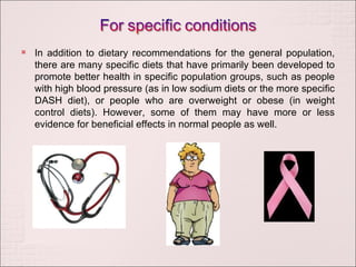 In addition to dietary recommendations for the general population, there are many specific diets that have primarily been developed to promote better health in specific population groups, such as people with high blood pressure (as in low sodium diets or the more specific DASH diet), or people who are overweight or obese (in weight control diets). However, some of them may have more or less evidence for beneficial effects in normal people as well. 