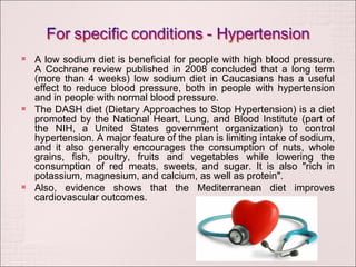 A low sodium diet is beneficial for people with high blood pressure. A Cochrane review published in 2008 concluded that a long term (more than 4 weeks) low sodium diet in Caucasians has a useful effect to reduce blood pressure, both in people with hypertension and in people with normal blood pressure. The DASH diet (Dietary Approaches to Stop Hypertension) is a diet promoted by the National Heart, Lung, and Blood Institute (part of the NIH, a United States government organization) to control hypertension. A major feature of the plan is limiting intake of sodium, and it also generally encourages the consumption of nuts, whole grains, fish, poultry, fruits and vegetables while lowering the consumption of red meats, sweets, and sugar. It is also "rich in potassium, magnesium, and calcium, as well as protein". Also, evidence shows that the Mediterranean diet improves cardiovascular outcomes. 