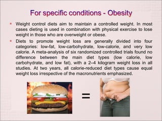 Weight control diets aim to maintain a controlled weight. In most cases dieting is used in combination with physical exercise to lose weight in those who are overweight or obese. Diets to promote weight loss are generally divided into four categories: low-fat, low-carbohydrate, low-calorie, and very low calorie. A meta-analysis of six randomized controlled trials found no difference between the main diet types (low calorie, low carbohydrate, and low fat), with a 2–4 kilogram weight loss in all studies. At two years, all calorie-reduced diet types cause equal weight loss irrespective of the macronutrients emphasized. = 