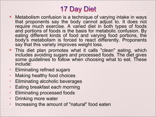 Metabolism confusion is a technique of varying intake in ways that proponents say the body cannot adjust to. It does not require much exercise. A varied diet in both types of foods and portions of foods is the basis for metabolic confusion. By eating different kinds of food and varying food portions, the body's metabolism is forced to react differently. Proponents say that this variety improves weight loss. This diet plan promotes what it calls "clean" eating, which includes avoiding sugars and processed foods. The diet gives some guidelines to follow when choosing what to eat. These include: Eliminating refined sugars Making healthy food choices Eliminating alcoholic beverages Eating breakfast each morning Eliminating processed foods Drinking more water Increasing the amount of "natural" food eaten 
