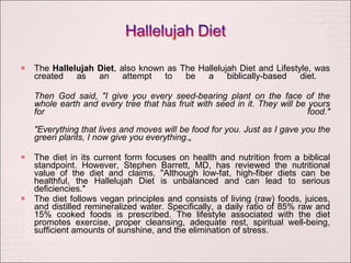 The  Hallelujah Diet , also known as The Hallelujah Diet and Lifestyle, was created as an attempt to be a biblically-based diet.  Then God said, "I give you every seed-bearing plant on the face of the whole earth and every tree that has fruit with seed in it. They will be yours for food." "Everything that lives and moves will be food for you. Just as I gave you the green plants, I now give you everything.„ The diet in its current form focuses on health and nutrition from a biblical standpoint. However, Stephen Barrett, MD, has reviewed the nutritional value of the diet and claims, "Although low-fat, high-fiber diets can be healthful, the Hallelujah Diet is unbalanced and can lead to serious deficiencies." The diet follows vegan principles and consists of living (raw) foods, juices, and distilled remineralized water. Specifically, a daily ratio of 85% raw and 15% cooked foods is prescribed. The lifestyle associated with the diet promotes exercise, proper cleansing, adequate rest, spiritual well-being, sufficient amounts of sunshine, and the elimination of stress. 