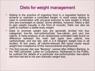 Dieting is the practice of ingesting food in a regulated fashion to achieve or maintain a controlled weight. In most cases dieting is used in combination with physical exercise to lose weight in those who are overweight or obese. Some athletes, however, follow a diet to gain weight (usually in the form of muscle). Diets can also be used to maintain a stable body weight. Diets to promote weight loss are generally divided into four categories: low-fat, low-carbohydrate, low-calorie, and very low calorie. A meta-analysis of six randomized controlled trials found no difference between the main diet types (low calorie, low carbohydrate, and low fat), with a 2–4 kilogram weight loss in all studies. At two years, all calorie-reduced diet types cause equal weight loss irrespective of the macronutrients emphasized. The first popular diet was "Banting", named after William Banting. In his 1863 pamphlet, Letter on Corpulence, Addressed to the Public, he outlined the details of a particular low-carbohydrate, low-calorie diet that had led to his own dramatic weight loss. 