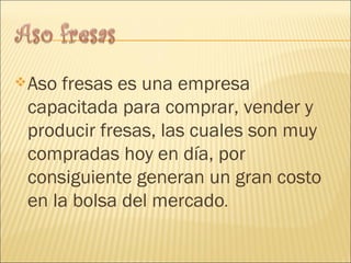Aso fresas es una empresa capacitada para comprar, vender y producir fresas, las cuales son muy compradas hoy en día, por consiguiente generan un gran costo en la bolsa del mercado . 