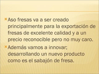 Aso fresas va a ser creado principalmente para la exportación de fresas de excelente calidad y a un precio reconocible pero no muy caro. Además vamos a innovar; desarrollando un nuevo producto como es el sabajón de fresa. 