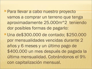 Para llevar a cabo nuestro proyecto vamos a comprar un terreno que tenga aproximadamente 25.000m^2  teniendo dor posibles formas de pagarlo: Una de$300.000 de contado; $250.000 por mensualidades vencidas durante 2 años y 6 meses y un último pago de $400.000 un mes después de pagada la última mensualidad. Cobrándonos el 9% con capitalización mensual. 