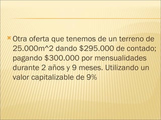 Otra oferta que tenemos de un terreno de 25.000m^2 dando $295.000 de contado; pagando $300.000 por mensualidades durante 2 años y 9 meses. Utilizando un valor capitalizable de 9% 