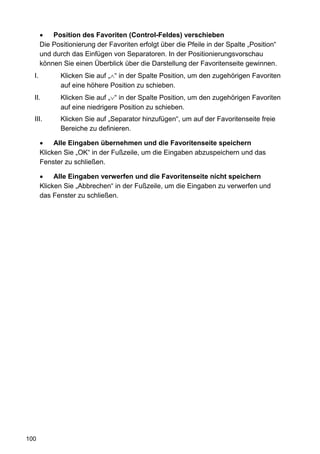•   Position des Favoriten (Control-Feldes) verschieben
       Die Positionierung der Favoriten erfolgt über die Pfeile in der Spalte „Position“
       und durch das Einfügen von Separatoren. In der Positionierungsvorschau
       können Sie einen Überblick über die Darstellung der Favoritenseite gewinnen.
  I.          Klicken Sie auf „∧“ in der Spalte Position, um den zugehörigen Favoriten
              auf eine höhere Position zu schieben.
  II.         Klicken Sie auf „∨“ in der Spalte Position, um den zugehörigen Favoriten
              auf eine niedrigere Position zu schieben.
  III.        Klicken Sie auf „Separator hinzufügen“, um auf der Favoritenseite freie
              Bereiche zu definieren.

       •    Alle Eingaben übernehmen und die Favoritenseite speichern
       Klicken Sie „OK“ in der Fußzeile, um die Eingaben abzuspeichern und das
       Fenster zu schließen.

       •    Alle Eingaben verwerfen und die Favoritenseite nicht speichern
       Klicken Sie „Abbrechen“ in der Fußzeile, um die Eingaben zu verwerfen und
       das Fenster zu schließen.




100
 