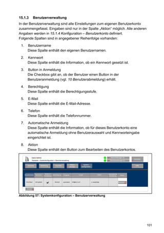 15.1.3                 Benutzerverwaltung
In der Benutzerverwaltung sind alle Einstellungen zum eigenen Benutzerkonto
zusammengefasst. Eingaben sind nur in der Spalte „Aktion“ möglich. Alle anderen
Angaben werden in 15.1.4 Konfiguration – Benutzerkonto definiert.
Folgende Spalten sind in angegebener Reihenfolge vorhanden:

 1.          Benutzername
             Diese Spalte enthält den eigenen Benutzernamen.

 2.          Kennwort
             Diese Spalte enthält die Information, ob ein Kennwort gesetzt ist.

 3.          Button in Anmeldung
             Die Checkbox gibt an, ob der Benutzer einen Button in der
             Benutzeranmeldung (vgl. 10 Benutzerabmeldung) erhält.

 4.          Berechtigung
             Diese Spalte enthält die Berechtigungsstufe.

 5.          E-Mail
             Diese Spalte enthält die E-Mail-Adresse.

 6.          Telefon
             Diese Spalte enthält die Telefonnummer.

 7.          Automatische Anmeldung
             Diese Spalte enthält die Information, ob für dieses Benutzerkonto eine
             automatische Anmeldung ohne Benutzerauswahl und Kennworteingabe
             eingerichtet ist.

 8.          Aktion
             Diese Spalte enthält den Button zum Bearbeiten des Benutzerkontos.

                  Gerd Admin                                                                                                            12   Alarmmeldungen (0)
                                                                                                                                                                                 Abmelden
                  Startseite > Systemkonfiguration > Benutzerverwaltung                                                                 11   Servicemeldungen (0)           10


                                                                                   Status            80 System-
            Startseite               Bedienung             Favoriten                                                                                                               Hilfe
       2                         3                     4                     8    anzeige             konfiguration                                                         9




                                           Button in                                                                                     Automatische
      Benutzername        Kennwort                     Berechtigung    Endgerät                E-Mail                         Telefon                        Aktion
                                          Anmeldung                                                                                       Anmeldung



                                                                                                                                                        44
           Oma Meyer      nicht gesetzt                    Benutzer    automatisch   info@eq-3.com                    0 1234567890                      Bearbeiten...
                                                                                                                                                                      83b



            Zurück
                     80




Abbildung 57: Systemkonfiguration – Benutzerverwaltung




                                                                                                                                                                                            101
 