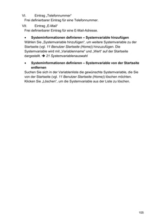 VI.     Eintrag „Telefonnummer“
 Frei definierbarer Eintrag für eine Telefonnummer.
VII.    Eintrag „E-Mail“
 Frei definierbarer Eintrag für eine E-Mail-Adresse.

 •    Systeminformationen definieren – Systemvariable hinzufügen
 Wählen Sie „Systemvariable hinzufügen“, um weitere Systemvariable zu der
 Startseite (vgl. 11 Benutzer Startseite (Home)) hinzuzufügen. Die
 Systemvariable wird mit „Variablenname“ und „Wert“ auf der Startseite
 dargestellt.    21 Systemvariablenauswahl

 •    Systeminformationen definieren – Systemvariable von der Startseite
      entfernen
 Suchen Sie sich in der Variablenliste die gewünschte Systemvariable, die Sie
 von der Startseite (vgl. 11 Benutzer Startseite (Home)) löschen möchten.
 Klicken Sie „Löschen“, um die Systemvariable aus der Liste zu löschen.




                                                                            105
 