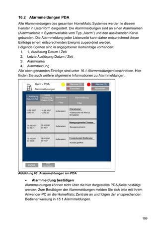 16.2 Alarmmeldungen PDA
Alle Alarmmeldungen des gesamten HomeMatic Systemes werden in diesem
Fenster in Listenform dargestellt. Die Alarmmeldungen sind an einen Alarmnamen
(Alarmvariable = Systemvariable vom Typ „Alarm“) und den auslösenden Kanal
gebunden. Die Alarmmeldung jeder Listenzeile kann daher entsprechend dieser
Einträge einem entsprechenden Ereignis zugeordnet werden.
Folgende Spalten sind in angegebener Reihenfolge vorhanden:
  1. 1. Auslösung Datum / Zeit
  2. Letzte Auslösung Datum / Zeit
  3. Alarmname
  4. Alarmmeldung
Alle oben genannten Einträge sind unter 16.1 Alarmmeldungen beschrieben. Hier
finden Sie auch weitere allgemeine Informationen zu Alarmmeldungen.

              Gerd - PDA              Alarmmeldungen (3)(3)
                                             95 Service                             94   Alarme (3)

              Alarmmeldunungen                   96   Favoriten                    93    Abmelden

                       Letzte
     1. Auslösung                   Alarmname
                     Auslösung                               Alarmmeldung
     Datum / Zeit
                    Datum / Zeit
                                      Filter                   Filter

                                                      <Kanalname>
     15.05.2007     16.05.2007      Außenalarm
     23:40:31       12:13:56                          <Datenpunkt inkl.Wert (lt.
                                                      Stringtable)



                                                      Bewegungsmelder Terasse
      15.05.2007    15.05.2007      Außenalarm
      03:43:31      03:49:31                          Bewegung erkannt




     15.05.2007     15.05.2007                        Fensterkontakt Südfenster
                                    Außenalarm
     03:44:00       03:45:31
                                                      Kontakt geöffnet




                         Filter
      Zurück         zurücksetzen



Abbildung 60: Alarmmeldungen am PDA

    •   Alarmmeldung bestätigen
    Alarmmeldungen können nicht über die hier dargestellte PDA-Seite bestätigt
    werden. Zum Bestätigen der Alarmmeldungen melden Sie sich bitte mit Ihrem
    Anwender-PC an die HomeMatic Zentrale an und folgen der entsprechenden
    Bedienanweisung in 16.1 Alarmmeldungen.




                                                                                                      109
 