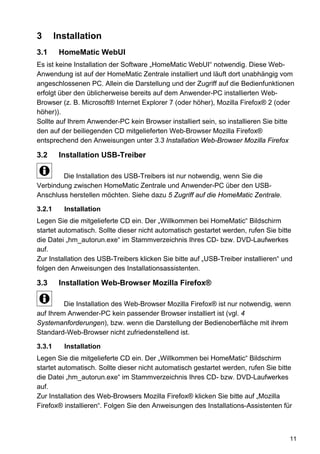 3       Installation
3.1      HomeMatic WebUI
Es ist keine Installation der Software „HomeMatic WebUI“ notwendig. Diese Web-
Anwendung ist auf der HomeMatic Zentrale installiert und läuft dort unabhängig vom
angeschlossenen PC. Allein die Darstellung und der Zugriff auf die Bedienfunktionen
erfolgt über den üblicherweise bereits auf dem Anwender-PC installierten Web-
Browser (z. B. Microsoft® Internet Explorer 7 (oder höher), Mozilla Firefox® 2 (oder
höher)).
Sollte auf Ihrem Anwender-PC kein Browser installiert sein, so installieren Sie bitte
den auf der beiliegenden CD mitgelieferten Web-Browser Mozilla Firefox®
entsprechend den Anweisungen unter 3.3 Installation Web-Browser Mozilla Firefox

3.2      Installation USB-Treiber

        Die Installation des USB-Treibers ist nur notwendig, wenn Sie die
Verbindung zwischen HomeMatic Zentrale und Anwender-PC über den USB-
Anschluss herstellen möchten. Siehe dazu 5 Zugriff auf die HomeMatic Zentrale.

3.2.1     Installation
Legen Sie die mitgelieferte CD ein. Der „Willkommen bei HomeMatic“ Bildschirm
startet automatisch. Sollte dieser nicht automatisch gestartet werden, rufen Sie bitte
die Datei „hm_autorun.exe“ im Stammverzeichnis Ihres CD- bzw. DVD-Laufwerkes
auf.
Zur Installation des USB-Treibers klicken Sie bitte auf „USB-Treiber installieren“ und
folgen den Anweisungen des Installationsassistenten.

3.3      Installation Web-Browser Mozilla Firefox®

         Die Installation des Web-Browser Mozilla Firefox® ist nur notwendig, wenn
auf Ihrem Anwender-PC kein passender Browser installiert ist (vgl. 4
Systemanforderungen), bzw. wenn die Darstellung der Bedienoberfläche mit ihrem
Standard-Web-Browser nicht zufriedenstellend ist.

3.3.1     Installation
Legen Sie die mitgelieferte CD ein. Der „Willkommen bei HomeMatic“ Bildschirm
startet automatisch. Sollte dieser nicht automatisch gestartet werden, rufen Sie bitte
die Datei „hm_autorun.exe“ im Stammverzeichnis Ihres CD- bzw. DVD-Laufwerkes
auf.
Zur Installation des Web-Browsers Mozilla Firefox® klicken Sie bitte auf „Mozilla
Firefox® installieren“. Folgen Sie den Anweisungen des Installations-Assistenten für



                                                                                     11
 