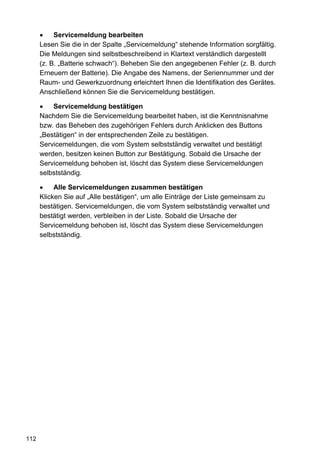 •    Servicemeldung bearbeiten
      Lesen Sie die in der Spalte „Servicemeldung“ stehende Information sorgfältig.
      Die Meldungen sind selbstbeschreibend in Klartext verständlich dargestellt
      (z. B. „Batterie schwach“). Beheben Sie den angegebenen Fehler (z. B. durch
      Erneuern der Batterie). Die Angabe des Namens, der Seriennummer und der
      Raum- und Gewerkzuordnung erleichtert Ihnen die Identifikation des Gerätes.
      Anschließend können Sie die Servicemeldung bestätigen.

      •   Servicemeldung bestätigen
      Nachdem Sie die Servicemeldung bearbeitet haben, ist die Kenntnisnahme
      bzw. das Beheben des zugehörigen Fehlers durch Anklicken des Buttons
      „Bestätigen“ in der entsprechenden Zeile zu bestätigen.
      Servicemeldungen, die vom System selbstständig verwaltet und bestätigt
      werden, besitzen keinen Button zur Bestätigung. Sobald die Ursache der
      Servicemeldung behoben ist, löscht das System diese Servicemeldungen
      selbstständig.

      •    Alle Servicemeldungen zusammen bestätigen
      Klicken Sie auf „Alle bestätigen“, um alle Einträge der Liste gemeinsam zu
      bestätigen. Servicemeldungen, die vom System selbstständig verwaltet und
      bestätigt werden, verbleiben in der Liste. Sobald die Ursache der
      Servicemeldung behoben ist, löscht das System diese Servicemeldungen
      selbstständig.




112
 