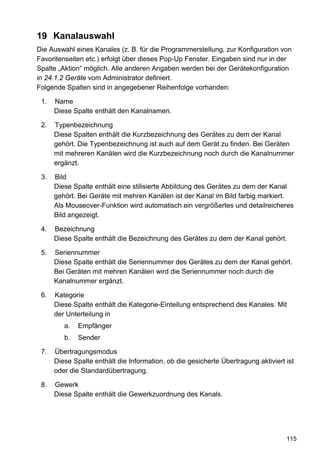 19 Kanalauswahl
Die Auswahl eines Kanales (z. B. für die Programmerstellung, zur Konfiguration von
Favoritenseiten etc.) erfolgt über dieses Pop-Up Fenster. Eingaben sind nur in der
Spalte „Aktion“ möglich. Alle anderen Angaben werden bei der Gerätekonfiguration
in 24.1.2 Geräte vom Administrator definiert.
Folgende Spalten sind in angegebener Reihenfolge vorhanden:

 1.   Name
      Diese Spalte enthält den Kanalnamen.

 2.   Typenbezeichnung
      Diese Spalten enthält die Kurzbezeichnung des Gerätes zu dem der Kanal
      gehört. Die Typenbezeichnung ist auch auf dem Gerät zu finden. Bei Geräten
      mit mehreren Kanälen wird die Kurzbezeichnung noch durch die Kanalnummer
      ergänzt.

 3.   Bild
      Diese Spalte enthält eine stilisierte Abbildung des Gerätes zu dem der Kanal
      gehört. Bei Geräte mit mehren Kanälen ist der Kanal im Bild farbig markiert.
      Als Mouseover-Funktion wird automatisch ein vergrößertes und detailreicheres
      Bild angezeigt.

 4.   Bezeichnung
      Diese Spalte enthält die Bezeichnung des Gerätes zu dem der Kanal gehört.

 5.   Seriennummer
      Diese Spalte enthält die Seriennummer des Gerätes zu dem der Kanal gehört.
      Bei Geräten mit mehren Kanälen wird die Seriennummer noch durch die
      Kanalnummer ergänzt.

 6.   Kategorie
      Diese Spalte enthält die Kategorie-Einteilung entsprechend des Kanales. Mit
      der Unterteilung in
         a.   Empfänger
         b.   Sender

 7.   Übertragungsmodus
      Diese Spalte enthält die Information, ob die gesicherte Übertragung aktiviert ist
      oder die Standardübertragung.

 8.   Gewerk
      Diese Spalte enthält die Gewerkzuordnung des Kanals.




                                                                                    115
 