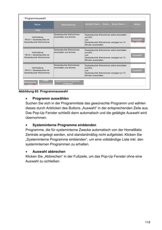 Programmauswahl

            Name                        Beschreibung        Aktivität (Dann... ,Sonst..., Sonst Wenn...)    Aktion

                Filter
                                 Deckenleuchte Wohnzimmer   Deckenleuchte Wohnzimmer sofort einschalten
          Verknüpfung            einschalten und dimmen     auf 50%
   FB-Ch.1 Deckenleuchte mit                                und                                            Auswahl
   Deckenleuchte Wohnzimmer                                 Deckenleuchte Wohnzimmer verzögert um 15       77        78
                                                            Minuten ausschalten.

                                 Deckenleuchte Wohnzimmer   Deckenleuchte Wohnzimmer sofort einschalten
          Verknüpfung            einschalten und dimmen     auf 50%
   FB-Ch.1 Deckenleuchte mit                                und                                            Auswahl
   Deckenleuchte Wohnzimmer                                 Deckenleuchte Wohnzimmer verzögert um 15
                                                            Minuten ausschalten.

                                 Deckenleuchte Wohnzimmer   Deckenleuchte Wohnzimmer sofort einschalten
          Verknüpfung            einschalten und dimmen     auf 50%
   FB-Ch.1 Deckenleuchte mit                                und                                            Auswahl
   Deckenleuchte Wohnzimmer                                 Deckenleuchte Wohnzimmer verzögert um 15
                                                            Minuten ausschalten.


      OK              Filter
                       OK         Systeminterne Programme
                                     OK
   Abbrechen
   77      78     zurücksetzen           einblenden



Abbildung 65: Programmauswahl

    •   Programm auswählen
    Suchen Sie sich in der Programmliste das gewünschte Programm und wählen
    dieses durch Anklicken des Buttons „Auswahl“ in der entsprechenden Zeile aus.
    Das Pop-Up Fenster schließt dann automatisch und die getätigte Auswahl wird
    übernommen.

    •   Systeminterne Programme einblenden
    Programme, die für systeminterne Zwecke automatisch von der HomeMatic
    Zentrale angelegt werden, sind standardmäßig nicht aufgelistet. Klicken Sie
    „Systeminterne Programme einblenden“, um eine vollständige Liste inkl. den
    systeminternen Programmen zu erhalten.

    •    Auswahl abbrechen
    Klicken Sie „Abbrechen“ in der Fußzeile, um das Pop-Up Fenster ohne eine
    Auswahl zu schließen.




                                                                                                                          119
 