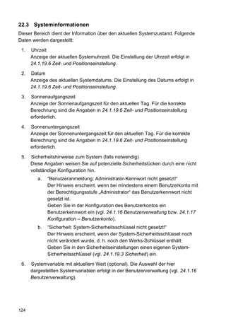 22.3 Systeminformationen
Dieser Bereich dient der Information über den aktuellen Systemzustand. Folgende
Daten werden dargestellt:

 1.   Uhrzeit
      Anzeige der aktuellen Systemuhrzeit. Die Einstellung der Uhrzeit erfolgt in
      24.1.19.6 Zeit- und Positionseinstellung.

 2.   Datum
      Anzeige des aktuellen Systemdatums. Die Einstellung des Datums erfolgt in
      24.1.19.6 Zeit- und Positionseinstellung.

 3.   Sonnenaufgangszeit
      Anzeige der Sonnenaufgangszeit für den aktuellen Tag. Für die korrekte
      Berechnung sind die Angaben in 24.1.19.6 Zeit- und Positionseinstellung
      erforderlich.

 4.   Sonnenuntergangszeit
      Anzeige der Sonnenuntergangszeit für den aktuellen Tag. Für die korrekte
      Berechnung sind die Angaben in 24.1.19.6 Zeit- und Positionseinstellung
      erforderlich.

 5.   Sicherheitshinweise zum System (falls notwendig)
      Diese Angaben weisen Sie auf potenzielle Sicherheitslücken durch eine nicht
      vollständige Konfiguration hin.
         a.   “Benutzeranmeldung: Administrator-Kennwort nicht gesetzt!“
              Der Hinweis erscheint, wenn bei mindestens einem Benutzerkonto mit
              der Berechtigungsstufe „Administrator“ das Benutzerkennwort nicht
              gesetzt ist.
              Geben Sie in der Konfiguration des Benutzerkontos ein
              Benutzerkennwort ein (vgl. 24.1.16 Benutzerverwaltung bzw. 24.1.17
              Konfiguration – Benutzerkonto).
         b.   “Sicherheit: System-Sicherheitsschlüssel nicht gesetzt!“
              Der Hinweis erscheint, wenn der System-Sicherheitsschlüssel noch
              nicht verändert wurde, d. h. noch den Werks-Schlüssel enthält:
              Geben Sie in den Sicherheitseinstellungen einen eigenen System-
              Sicherheitsschlüssel (vgl. 24.1.19.3 Sicherheit) ein.

 6.   Systemvariable mit aktuellem Wert (optional). Die Auswahl der hier
      dargestellten Systemvariablen erfolgt in der Benutzerverwaltung (vgl. 24.1.16
      Benutzerverwaltung).




124
 