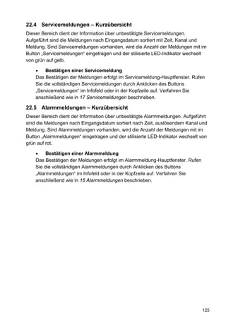 22.4 Servicemeldungen – Kurzübersicht
Dieser Bereich dient der Information über unbestätigte Servicemeldungen.
Aufgeführt sind die Meldungen nach Eingangsdatum sortiert mit Zeit, Kanal und
Meldung. Sind Servicemeldungen vorhanden, wird die Anzahl der Meldungen mit im
Button „Servicemeldungen“ eingetragen und der stilisierte LED-Indikator wechselt
von grün auf gelb.

    •    Bestätigen einer Servicemeldung
    Das Bestätigen der Meldungen erfolgt im Servicemeldung-Hauptfenster. Rufen
    Sie die vollständigen Servicemeldungen durch Anklicken des Buttons
    „Servicemeldungen“ im Infofeld oder in der Kopfzeile auf. Verfahren Sie
    anschließend wie in 17 Servicemeldungen beschrieben.

22.5 Alarmmeldungen – Kurzübersicht
Dieser Bereich dient der Information über unbestätigte Alarmmeldungen. Aufgeführt
sind die Meldungen nach Eingangsdatum sortiert nach Zeit, auslösendem Kanal und
Meldung. Sind Alarmmeldungen vorhanden, wird die Anzahl der Meldungen mit im
Button „Alarmmeldungen“ eingetragen und der stilisierte LED-Indikator wechselt von
grün auf rot.

    •    Bestätigen einer Alarmmeldung
    Das Bestätigen der Meldungen erfolgt im Alarmmeldung-Hauptfenster. Rufen
    Sie die vollständigen Alarmmeldungen durch Anklicken des Buttons
    „Alarmmeldungen“ im Infofeld oder in der Kopfzeile auf. Verfahren Sie
    anschließend wie in 16 Alarmmeldungen beschrieben.




                                                                               125
 