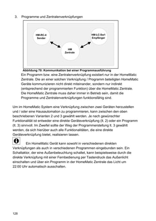3.   Programme und Zentralenverknüpfungen




               HM-RC-4                              HM-LC-Sw1
                Sender                              Empfänger



                                     HM
                                   Zentrale




       Abbildung 70: Kommunikation bei einer Programmausführung
      Ein Programm bzw. eine Zentralenverknüpfung existiert nur in der HomeMatic
      Zentrale. Die an einer solchen Verknüpfung / Programm beteiligten HomeMatic
      Geräte kommunizieren nicht direkt miteinander, sondern nur indirekt
      (entsprechend der programmierten Funktion) über die HomeMatic Zentrale.
      Die HomeMatic Zentrale muss daher immer in Betrieb sein, damit die
      Programme und Zentralenverknüpfungen funktionsfähig sind.

Um im HomeMatic System eine Verknüpfung zwischen zwei Geräten herzustellen
und / oder eine Hausautomation zu programmieren, kann zwischen den oben
beschriebenen Varianten 2 und 3 gewählt werden. Je nach gewünschter
Funktionalität ist entweder eine direkte Geräteverknüpfung (lt. 2) oder ein Programm
(lt. 3) sinnvoll. Im Zweifel sollte der Weg der Programmerstellung lt. 3 gewählt
werden, da sich hierüber auch alle Funktionalitäten, die eine direkte
Geräteverknüpfung bietet, realisieren lassen.

         Ein HomeMatic Gerät kann sowohl in verschiedenen direkten
Verknüpfungen als auch in verschiedenen Programmen eingebunden sein. Ein
Schaltaktor, der eine Außenbeleuchtung schaltet, kann beispielsweise durch die
direkte Verknüpfung mit einer Fernbedienung per Tastendruck das Außenlicht
einschalten und über ein Programm in der HomeMatic Zentrale das Licht um
22:00 Uhr automatisch ausschalten.




128
 